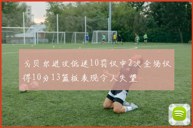戈贝尔进攻低迷10罚仅中2次全场仅得10分13篮板表现令人失望