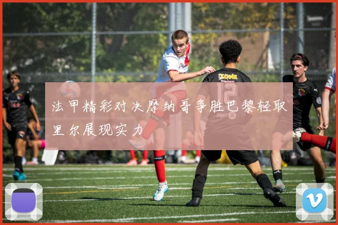 法甲精彩对决摩纳哥争胜巴黎轻取里尔展现实力