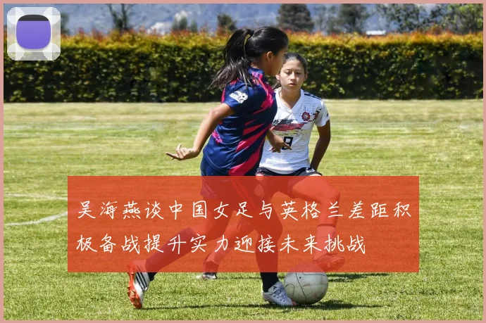 吴海燕谈中国女足与英格兰差距积极备战提升实力迎接未来挑战