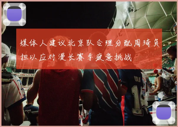 媒体人建议北京队合理分配周琦负担以应对漫长赛季疲惫挑战
