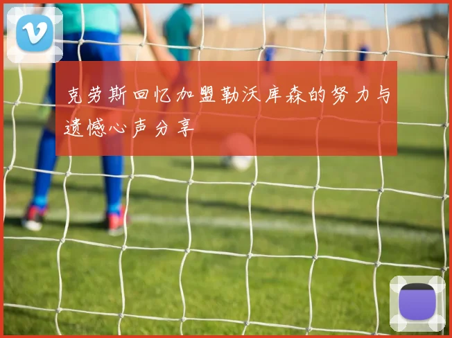 克劳斯回忆加盟勒沃库森的努力与遗憾心声分享